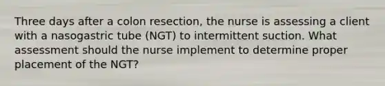 Three days after a colon resection, the nurse is assessing a client with a nasogastric tube (NGT) to intermittent suction. What assessment should the nurse implement to determine proper placement of the NGT?