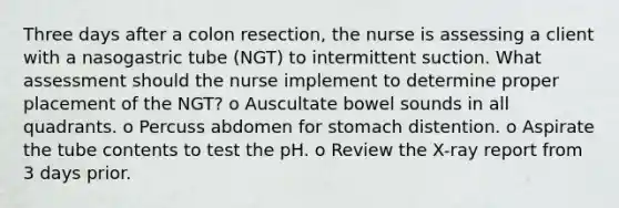 Three days after a colon resection, the nurse is assessing a client with a nasogastric tube (NGT) to intermittent suction. What assessment should the nurse implement to determine proper placement of the NGT? o Auscultate bowel sounds in all quadrants. o Percuss abdomen for stomach distention. o Aspirate the tube contents to test the pH. o Review the X-ray report from 3 days prior.