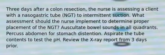 Three days after a colon resection, the nurse is assessing a client with a nasogastric tube (NGT) to intermittent suction. What assessment should the nurse implement to determine proper placement of the NGT? Auscultate bowel sounds in all quadrants. Percuss abdomen for stomach distention. Aspirate the tube contents to test the pH. Review the X-ray report from 3 days prior.