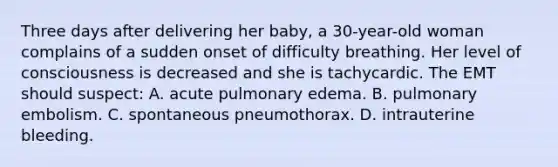 Three days after delivering her baby, a 30-year-old woman complains of a sudden onset of difficulty breathing. Her level of consciousness is decreased and she is tachycardic. The EMT should suspect: A. acute pulmonary edema. B. pulmonary embolism. C. spontaneous pneumothorax. D. intrauterine bleeding.