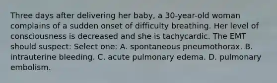 Three days after delivering her baby, a 30-year-old woman complains of a sudden onset of difficulty breathing. Her level of consciousness is decreased and she is tachycardic. The EMT should suspect: Select one: A. spontaneous pneumothorax. B. intrauterine bleeding. C. acute pulmonary edema. D. pulmonary embolism.