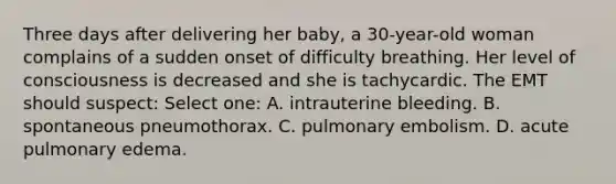 Three days after delivering her baby, a 30-year-old woman complains of a sudden onset of difficulty breathing. Her level of consciousness is decreased and she is tachycardic. The EMT should suspect: Select one: A. intrauterine bleeding. B. spontaneous pneumothorax. C. pulmonary embolism. D. acute pulmonary edema.