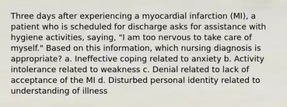 Three days after experiencing a myocardial infarction (MI), a patient who is scheduled for discharge asks for assistance with hygiene activities, saying, "I am too nervous to take care of myself." Based on this information, which nursing diagnosis is appropriate? a. Ineffective coping related to anxiety b. Activity intolerance related to weakness c. Denial related to lack of acceptance of the MI d. Disturbed personal identity related to understanding of illness