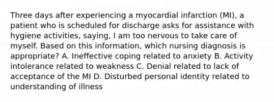 Three days after experiencing a myocardial infarction (MI), a patient who is scheduled for discharge asks for assistance with hygiene activities, saying, I am too nervous to take care of myself. Based on this information, which nursing diagnosis is appropriate? A. Ineffective coping related to anxiety B. Activity intolerance related to weakness C. Denial related to lack of acceptance of the MI D. Disturbed personal identity related to understanding of illness