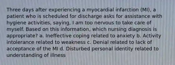 Three days after experiencing a myocardial infarction (MI), a patient who is scheduled for discharge asks for assistance with hygiene activities, saying, I am too nervous to take care of myself. Based on this information, which nursing diagnosis is appropriate? a. Ineffective coping related to anxiety b. Activity intolerance related to weakness c. Denial related to lack of acceptance of the MI d. Disturbed personal identity related to understanding of illness