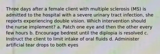 Three days after a female client with multiple sclerosis (MS) is admitted to the hospital with a severe urinary tract infection, she reports experiencing double vision. Which intervention should the nurse implement? a. Patch one eye and then the other every few hours b. Encourage bedrest until the diplopia is resolved c. Instruct the client to limit intake of oral fluids d. Administer artificial tear drops to both eyes