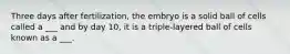 Three days after fertilization, the embryo is a solid ball of cells called a ___ and by day 10, it is a triple-layered ball of cells known as a ___.