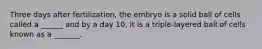 Three days after fertilization, the embryo is a solid ball of cells called a ______ and by a day 10, it is a triple-layered ball of cells known as a _______.