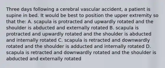 Three days following a cerebral vascular accident, a patient is supine in bed. It would be best to position the upper extremity so that the: A. scapula is protracted and upwardly rotated and the shoulder is abducted and externally rotated B. scapula is protracted and upwardly rotated and the shoulder is abducted and internally rotated C. scapula is retracted and downwardly rotated and the shoulder is adducted and internally rotated D. scapula is retracted and downwardly rotated and the shoulder is abducted and externally rotated