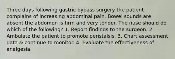 Three days following gastric bypass surgery the patient complains of increasing abdominal pain. Bowel sounds are absent the abdomen is firm and very tender. The nuse should do which of the following? 1. Report findings to the surgeon. 2. Ambulate the patient to promote peristalsis. 3. Chart assessment data & continue to monitor. 4. Evaluate the effectiveness of analgesia.