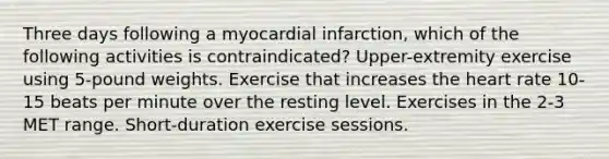 Three days following a myocardial infarction, which of the following activities is contraindicated? Upper-extremity exercise using 5-pound weights. Exercise that increases the heart rate 10-15 beats per minute over the resting level. Exercises in the 2-3 MET range. Short-duration exercise sessions.