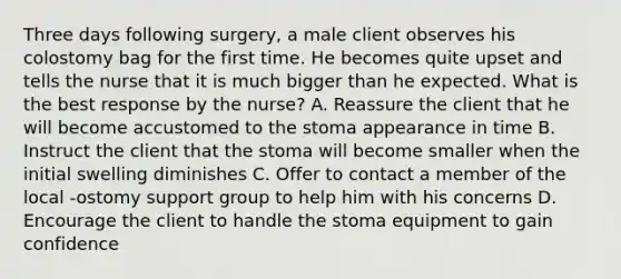 Three days following surgery, a male client observes his colostomy bag for the first time. He becomes quite upset and tells the nurse that it is much bigger than he expected. What is the best response by the nurse? A. Reassure the client that he will become accustomed to the stoma appearance in time B. Instruct the client that the stoma will become smaller when the initial swelling diminishes C. Offer to contact a member of the local -ostomy support group to help him with his concerns D. Encourage the client to handle the stoma equipment to gain confidence