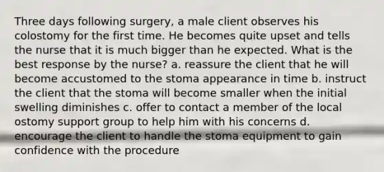 Three days following surgery, a male client observes his colostomy for the first time. He becomes quite upset and tells the nurse that it is much bigger than he expected. What is the best response by the nurse? a. reassure the client that he will become accustomed to the stoma appearance in time b. instruct the client that the stoma will become smaller when the initial swelling diminishes c. offer to contact a member of the local ostomy support group to help him with his concerns d. encourage the client to handle the stoma equipment to gain confidence with the procedure