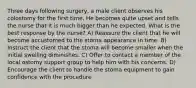 Three days following surgery, a male client observes his colostomy for the first time. He becomes quite upset and tells the nurse that it is much bigger than he expected. What is the best response by the nurse? A) Reassure the client that he will become accustomed to the stoma appearance in time. B) Instruct the client that the stoma will become smaller when the initial swelling diminishes. C) Offer to contact a member of the local ostomy support group to help him with his concerns. D) Encourage the client to handle the stoma equipment to gain confidence with the procedure