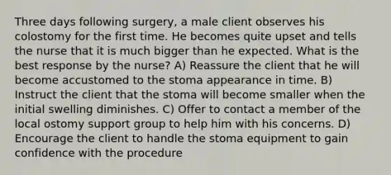 Three days following surgery, a male client observes his colostomy for the first time. He becomes quite upset and tells the nurse that it is much bigger than he expected. What is the best response by the nurse? A) Reassure the client that he will become accustomed to the stoma appearance in time. B) Instruct the client that the stoma will become smaller when the initial swelling diminishes. C) Offer to contact a member of the local ostomy support group to help him with his concerns. D) Encourage the client to handle the stoma equipment to gain confidence with the procedure