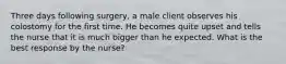 Three days following surgery, a male client observes his colostomy for the first time. He becomes quite upset and tells the nurse that it is much bigger than he expected. What is the best response by the nurse?