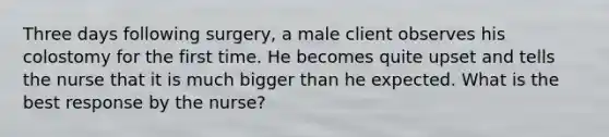 Three days following surgery, a male client observes his colostomy for the first time. He becomes quite upset and tells the nurse that it is much bigger than he expected. What is the best response by the nurse?