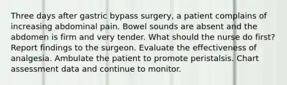 Three days after gastric bypass surgery, a patient complains of increasing abdominal pain. Bowel sounds are absent and the abdomen is firm and very tender. What should the nurse do first? Report findings to the surgeon. Evaluate the effectiveness of analgesia. Ambulate the patient to promote peristalsis. Chart assessment data and continue to monitor.