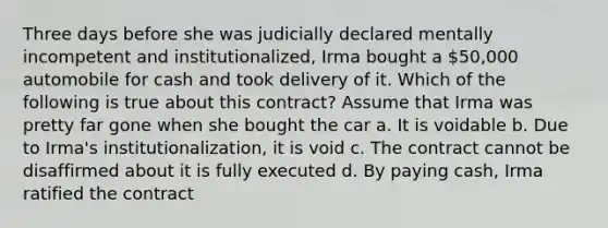 Three days before she was judicially declared mentally incompetent and institutionalized, Irma bought a 50,000 automobile for cash and took delivery of it. Which of the following is true about this contract? Assume that Irma was pretty far gone when she bought the car a. It is voidable b. Due to Irma's institutionalization, it is void c. The contract cannot be disaffirmed about it is fully executed d. By paying cash, Irma ratified the contract