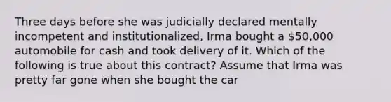 Three days before she was judicially declared mentally incompetent and institutionalized, Irma bought a 50,000 automobile for cash and took delivery of it. Which of the following is true about this contract? Assume that Irma was pretty far gone when she bought the car