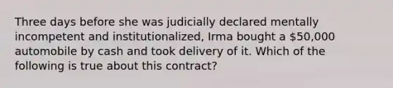 Three days before she was judicially declared mentally incompetent and institutionalized, Irma bought a 50,000 automobile by cash and took delivery of it. Which of the following is true about this contract?