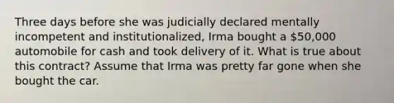 Three days before she was judicially declared mentally incompetent and institutionalized, Irma bought a 50,000 automobile for cash and took delivery of it. What is true about this contract? Assume that Irma was pretty far gone when she bought the car.