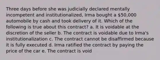 Three days before she was judicially declared mentally incompetent and institutionalized, Irma bought a 50,000 automobile by cash and took delivery of it. Which of the following is true about this contract? a. It is voidable at the discretion of the seller b. The contract is voidable due to Irma's institutionalization c. The contract cannot be disaffirmed because it is fully executed d. Irma ratified the contract by paying the price of the car e. The contract is void