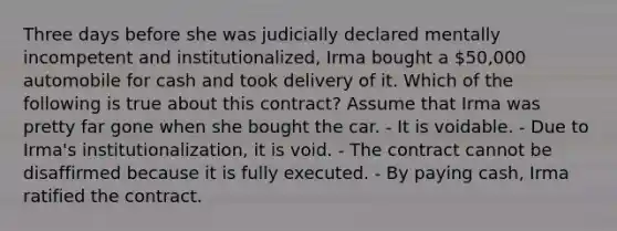 Three days before she was judicially declared mentally incompetent and institutionalized, Irma bought a 50,000 automobile for cash and took delivery of it. Which of the following is true about this contract? Assume that Irma was pretty far gone when she bought the car. - It is voidable. - Due to Irma's institutionalization, it is void. - The contract cannot be disaffirmed because it is fully executed. - By paying cash, Irma ratified the contract.