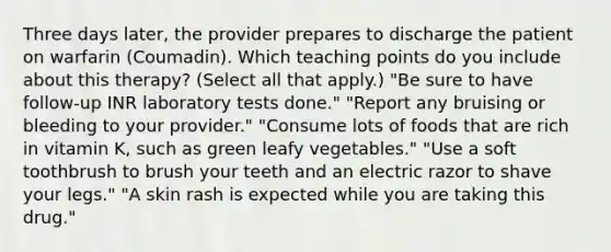 Three days later, the provider prepares to discharge the patient on warfarin (Coumadin). Which teaching points do you include about this therapy? (Select all that apply.) "Be sure to have follow-up INR laboratory tests done." "Report any bruising or bleeding to your provider." "Consume lots of foods that are rich in vitamin K, such as green leafy vegetables." "Use a soft toothbrush to brush your teeth and an electric razor to shave your legs." "A skin rash is expected while you are taking this drug."