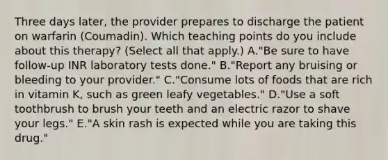 Three days later, the provider prepares to discharge the patient on warfarin (Coumadin). Which teaching points do you include about this therapy? (Select all that apply.) A."Be sure to have follow-up INR laboratory tests done." B."Report any bruising or bleeding to your provider." C."Consume lots of foods that are rich in vitamin K, such as green leafy vegetables." D."Use a soft toothbrush to brush your teeth and an electric razor to shave your legs." E."A skin rash is expected while you are taking this drug."