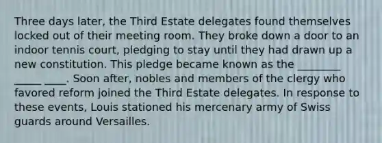 Three days later, the Third Estate delegates found themselves locked out of their meeting room. They broke down a door to an indoor tennis court, pledging to stay until they had drawn up a new constitution. This pledge became known as the ________ _____ ____. Soon after, nobles and members of the clergy who favored reform joined the Third Estate delegates. In response to these events, Louis stationed his mercenary army of Swiss guards around Versailles.