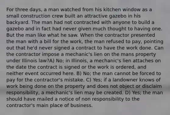 For three days, a man watched from his kitchen window as a small construction crew built an attractive gazebo in his backyard. The man had not contracted with anyone to build a gazebo and in fact had never given much thought to having one. But the man like what he saw. When the contractor presented the man with a bill for the work, the man refused to pay, pointing out that he'd never signed a contract to have the work done. Can the contractor impose a mechanic's lien on the mans property under Illinois law?A) No; in Illinois, a mechanic's lien attaches on the date the contract is signed or the work is ordered, and neither event occurred here. B) No; the man cannot be forced to pay for the contractor's mistake. C) Yes; if a landowner knows of work being done on the property and does not object or disclaim responsibility, a mechanic's lien may be created. D) Yes; the man should have mailed a notice of non responsibility to the contractor's main place of business.