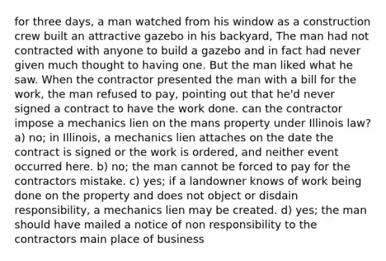 for three days, a man watched from his window as a construction crew built an attractive gazebo in his backyard, The man had not contracted with anyone to build a gazebo and in fact had never given much thought to having one. But the man liked what he saw. When the contractor presented the man with a bill for the work, the man refused to pay, pointing out that he'd never signed a contract to have the work done. can the contractor impose a mechanics lien on the mans property under Illinois law? a) no; in Illinois, a mechanics lien attaches on the date the contract is signed or the work is ordered, and neither event occurred here. b) no; the man cannot be forced to pay for the contractors mistake. c) yes; if a landowner knows of work being done on the property and does not object or disdain responsibility, a mechanics lien may be created. d) yes; the man should have mailed a notice of non responsibility to the contractors main place of business