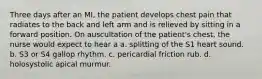 Three days after an MI, the patient develops chest pain that radiates to the back and left arm and is relieved by sitting in a forward position. On auscultation of the patient's chest, the nurse would expect to hear a a. splitting of the S1 heart sound. b. S3 or S4 gallop rhythm. c. pericardial friction rub. d. holosystolic apical murmur.