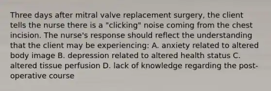 Three days after mitral valve replacement surgery, the client tells the nurse there is a "clicking" noise coming from the chest incision. The nurse's response should reflect the understanding that the client may be experiencing: A. anxiety related to altered body image B. depression related to altered health status C. altered tissue perfusion D. lack of knowledge regarding the post-operative course