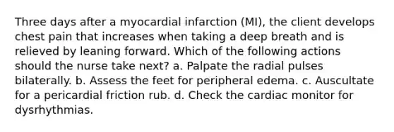 Three days after a myocardial infarction (MI), the client develops chest pain that increases when taking a deep breath and is relieved by leaning forward. Which of the following actions should the nurse take next? a. Palpate the radial pulses bilaterally. b. Assess the feet for peripheral edema. c. Auscultate for a pericardial friction rub. d. Check the cardiac monitor for dysrhythmias.