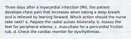 Three days after a myocardial infarction (MI), the patient develops chest pain that increases when taking a deep breath and is relieved by leaning forward. Which action should the nurse take next? a. Palpate the radial pulses bilaterally. b. Assess the feet for peripheral edema. c. Auscultate for a pericardial friction rub. d. Check the cardiac monitor for dysrhythmias.