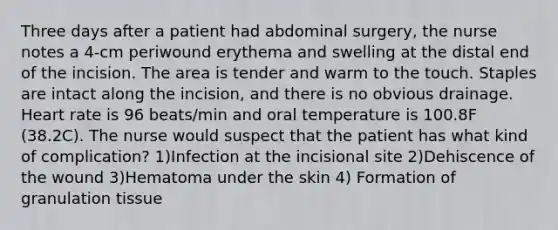 Three days after a patient had abdominal surgery, the nurse notes a 4-cm periwound erythema and swelling at the distal end of the incision. The area is tender and warm to the touch. Staples are intact along the incision, and there is no obvious drainage. Heart rate is 96 beats/min and oral temperature is 100.8F (38.2C). The nurse would suspect that the patient has what kind of complication? 1)Infection at the incisional site 2)Dehiscence of the wound 3)Hematoma under the skin 4) Formation of granulation tissue