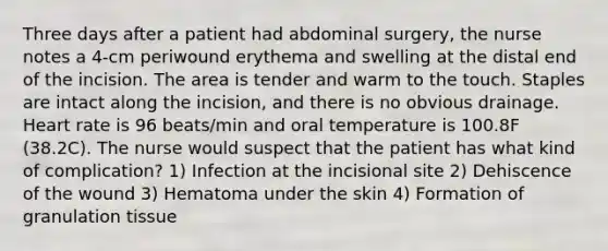 Three days after a patient had abdominal surgery, the nurse notes a 4-cm periwound erythema and swelling at the distal end of the incision. The area is tender and warm to the touch. Staples are intact along the incision, and there is no obvious drainage. Heart rate is 96 beats/min and oral temperature is 100.8F (38.2C). The nurse would suspect that the patient has what kind of complication? 1) Infection at the incisional site 2) Dehiscence of the wound 3) Hematoma under the skin 4) Formation of granulation tissue