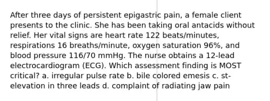 After three days of persistent epigastric pain, a female client presents to the clinic. She has been taking oral antacids without relief. Her vital signs are heart rate 122 beats/minutes, respirations 16 breaths/minute, oxygen saturation 96%, and blood pressure 116/70 mmHg. The nurse obtains a 12-lead electrocardiogram (ECG). Which assessment finding is MOST critical? a. irregular pulse rate b. bile colored emesis c. st-elevation in three leads d. complaint of radiating jaw pain