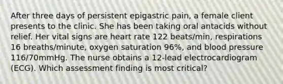 After three days of persistent epigastric pain, a female client presents to the clinic. She has been taking oral antacids without relief. Her vital signs are heart rate 122 beats/min, respirations 16 breaths/minute, oxygen saturation 96%, and blood pressure 116/70mmHg. The nurse obtains a 12-lead electrocardiogram (ECG). Which assessment finding is most critical?