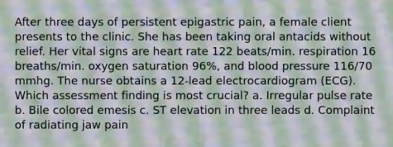 After three days of persistent epigastric pain, a female client presents to the clinic. She has been taking oral antacids without relief. Her vital signs are heart rate 122 beats/min. respiration 16 breaths/min. oxygen saturation 96%, and blood pressure 116/70 mmhg. The nurse obtains a 12-lead electrocardiogram (ECG). Which assessment finding is most crucial? a. Irregular pulse rate b. Bile colored emesis c. ST elevation in three leads d. Complaint of radiating jaw pain