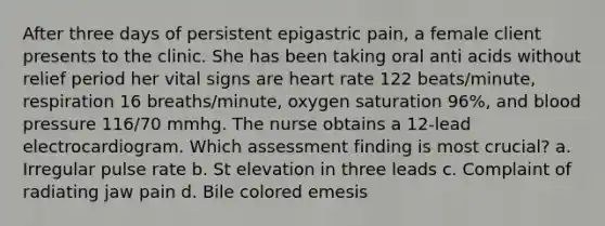 After three days of persistent epigastric pain, a female client presents to the clinic. She has been taking oral anti acids without relief period her vital signs are heart rate 122 beats/minute, respiration 16 breaths/minute, oxygen saturation 96%, and <a href='https://www.questionai.com/knowledge/kD0HacyPBr-blood-pressure' class='anchor-knowledge'>blood pressure</a> 116/70 mmhg. The nurse obtains a 12-lead electrocardiogram. Which assessment finding is most crucial? a. Irregular pulse rate b. St elevation in three leads c. Complaint of radiating jaw pain d. Bile colored emesis