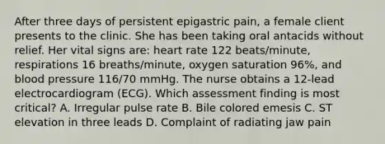 After three days of persistent epigastric pain, a female client presents to the clinic. She has been taking oral antacids without relief. Her vital signs are: heart rate 122 beats/minute, respirations 16 breaths/minute, oxygen saturation 96%, and blood pressure 116/70 mmHg. The nurse obtains a 12-lead electrocardiogram (ECG). Which assessment finding is most critical? A. Irregular pulse rate B. Bile colored emesis C. ST elevation in three leads D. Complaint of radiating jaw pain