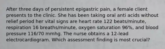 After three days of persistent epigastric pain, a female client presents to the clinic. She has been taking oral anti acids without relief period her vital signs are heart rate 122 beats/minute, respiration 16 breaths/minute, oxygen saturation 96%, and blood pressure 116/70 mmhg. The nurse obtains a 12-lead electrocardiogram. Which assessment finding is most crucial?