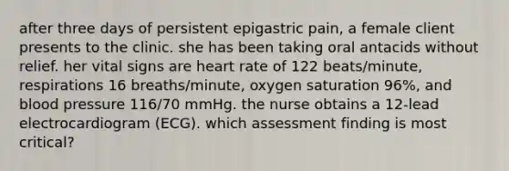 after three days of persistent epigastric pain, a female client presents to the clinic. she has been taking oral antacids without relief. her vital signs are heart rate of 122 beats/minute, respirations 16 breaths/minute, oxygen saturation 96%, and blood pressure 116/70 mmHg. the nurse obtains a 12-lead electrocardiogram (ECG). which assessment finding is most critical?