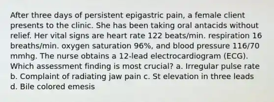 After three days of persistent epigastric pain, a female client presents to the clinic. She has been taking oral antacids without relief. Her vital signs are heart rate 122 beats/min. respiration 16 breaths/min. oxygen saturation 96%, and blood pressure 116/70 mmhg. The nurse obtains a 12-lead electrocardiogram (ECG). Which assessment finding is most crucial? a. Irregular pulse rate b. Complaint of radiating jaw pain c. St elevation in three leads d. Bile colored emesis