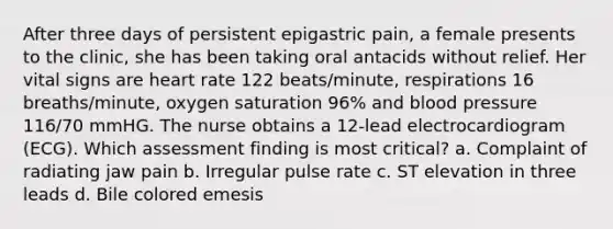 After three days of persistent epigastric pain, a female presents to the clinic, she has been taking oral antacids without relief. Her vital signs are heart rate 122 beats/minute, respirations 16 breaths/minute, oxygen saturation 96% and blood pressure 116/70 mmHG. The nurse obtains a 12-lead electrocardiogram (ECG). Which assessment finding is most critical? a. Complaint of radiating jaw pain b. Irregular pulse rate c. ST elevation in three leads d. Bile colored emesis