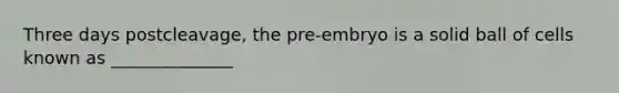 Three days postcleavage, the pre-embryo is a solid ball of cells known as ______________