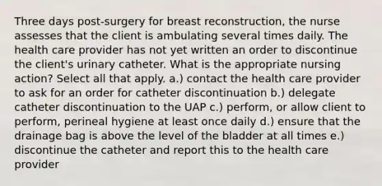 Three days post-surgery for breast reconstruction, the nurse assesses that the client is ambulating several times daily. The health care provider has not yet written an order to discontinue the client's urinary catheter. What is the appropriate nursing action? Select all that apply. a.) contact the health care provider to ask for an order for catheter discontinuation b.) delegate catheter discontinuation to the UAP c.) perform, or allow client to perform, perineal hygiene at least once daily d.) ensure that the drainage bag is above the level of the bladder at all times e.) discontinue the catheter and report this to the health care provider